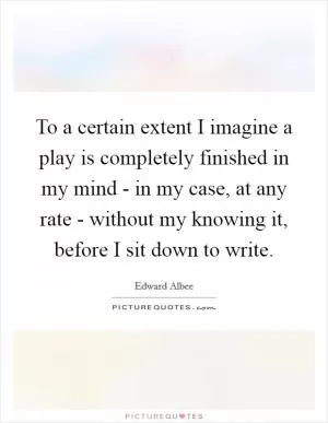 To a certain extent I imagine a play is completely finished in my mind - in my case, at any rate - without my knowing it, before I sit down to write Picture Quote #1
