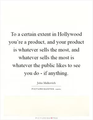 To a certain extent in Hollywood you’re a product, and your product is whatever sells the most, and whatever sells the most is whatever the public likes to see you do - if anything Picture Quote #1