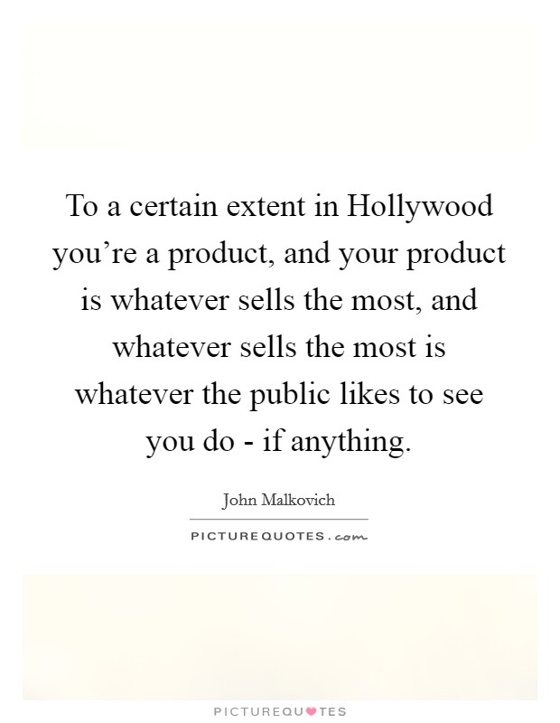 To a certain extent in Hollywood you're a product, and your product is whatever sells the most, and whatever sells the most is whatever the public likes to see you do - if anything. Picture Quote #1