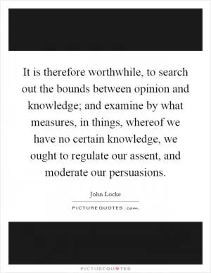 It is therefore worthwhile, to search out the bounds between opinion and knowledge; and examine by what measures, in things, whereof we have no certain knowledge, we ought to regulate our assent, and moderate our persuasions Picture Quote #1