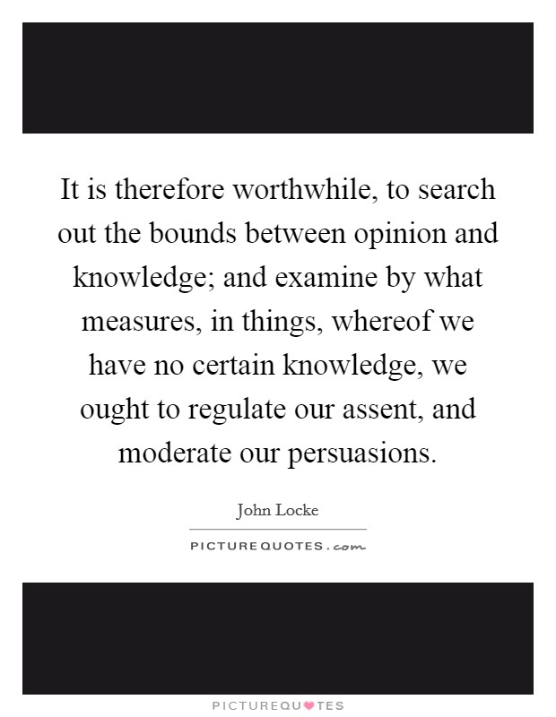It is therefore worthwhile, to search out the bounds between opinion and knowledge; and examine by what measures, in things, whereof we have no certain knowledge, we ought to regulate our assent, and moderate our persuasions. Picture Quote #1