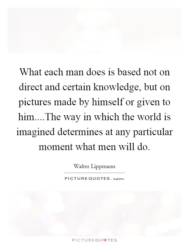 What each man does is based not on direct and certain knowledge, but on pictures made by himself or given to him....The way in which the world is imagined determines at any particular moment what men will do. Picture Quote #1