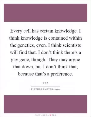 Every cell has certain knowledge. I think knowledge is contained within the genetics, even. I think scientists will find that. I don’t think there’s a gay gene, though. They may argue that down, but I don’t think that, because that’s a preference Picture Quote #1