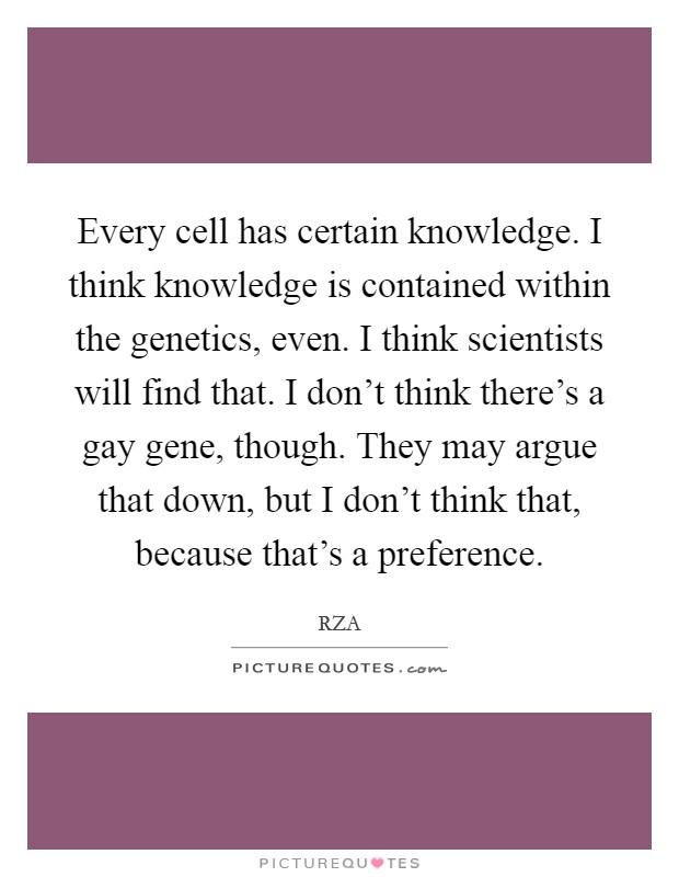 Every cell has certain knowledge. I think knowledge is contained within the genetics, even. I think scientists will find that. I don't think there's a gay gene, though. They may argue that down, but I don't think that, because that's a preference. Picture Quote #1