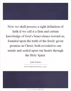 Now we shall possess a right definition of faith if we call it a firm and certain knowledge of God’s benevolence toward us, founded upon the truth of the freely given promise in Christ, both revealed to our minds and sealed upon our hearts through the Holy Spirit Picture Quote #1