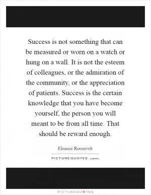 Success is not something that can be measured or worn on a watch or hung on a wall. It is not the esteem of colleagues, or the admiration of the community, or the appreciation of patients. Success is the certain knowledge that you have become yourself, the person you will meant to be from all time. That should be reward enough Picture Quote #1