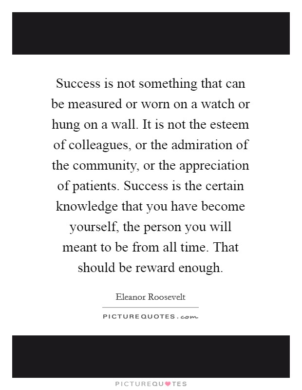 Success is not something that can be measured or worn on a watch or hung on a wall. It is not the esteem of colleagues, or the admiration of the community, or the appreciation of patients. Success is the certain knowledge that you have become yourself, the person you will meant to be from all time. That should be reward enough. Picture Quote #1