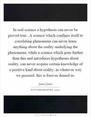 In real science a hypothesis can never be proved true...A science which confines itself to correlating phenomena can never learn anything about the reality underlying the phenomena, while a science which goes further than this and introduces hypotheses about reality, can never acquire certain knowledge of a positive kind about reality; in whatever way we proceed, this is forever denied us Picture Quote #1