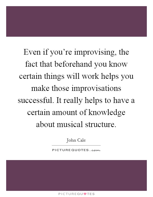 Even if you're improvising, the fact that beforehand you know certain things will work helps you make those improvisations successful. It really helps to have a certain amount of knowledge about musical structure. Picture Quote #1