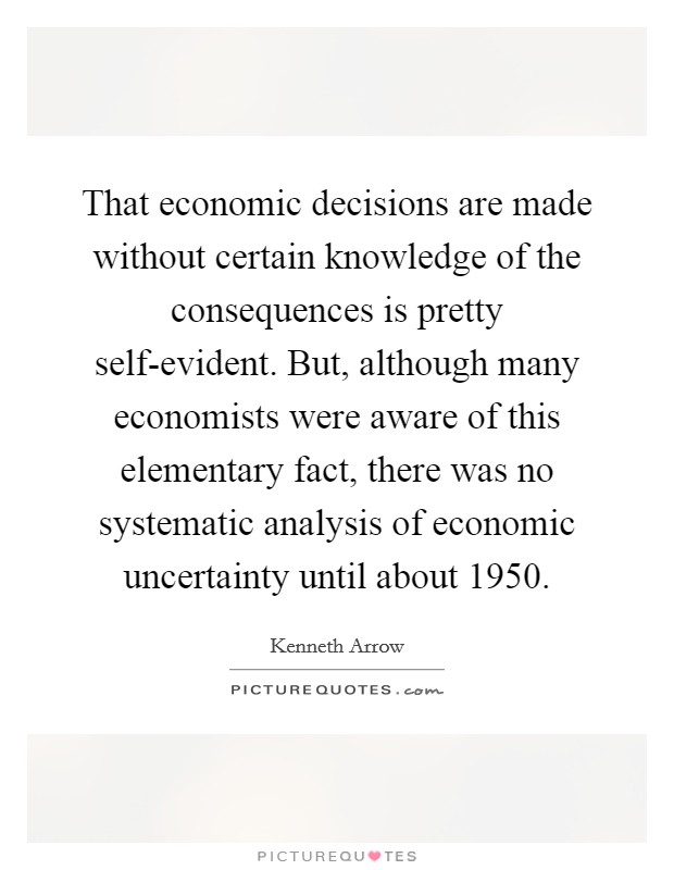 That economic decisions are made without certain knowledge of the consequences is pretty self-evident. But, although many economists were aware of this elementary fact, there was no systematic analysis of economic uncertainty until about 1950. Picture Quote #1