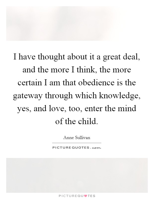 I have thought about it a great deal, and the more I think, the more certain I am that obedience is the gateway through which knowledge, yes, and love, too, enter the mind of the child. Picture Quote #1