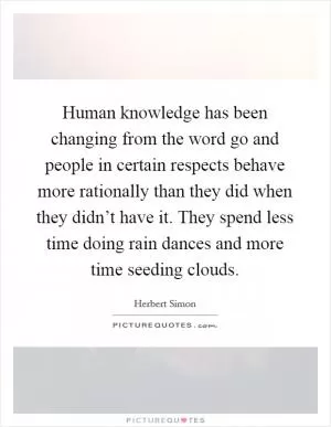 Human knowledge has been changing from the word go and people in certain respects behave more rationally than they did when they didn’t have it. They spend less time doing rain dances and more time seeding clouds Picture Quote #1
