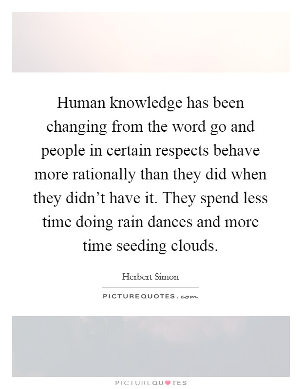 Human knowledge has been changing from the word go and people in certain respects behave more rationally than they did when they didn't have it. They spend less time doing rain dances and more time seeding clouds. Picture Quote #1