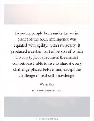 To young people born under the weird planet of the SAT, intelligence was equated with agility, with raw acuity. It produced a certain sort of person of which I was a typical specimen: the mental contortionist, able to rise to almost every challenge placed before him, except the challenge of real self-knowledge Picture Quote #1