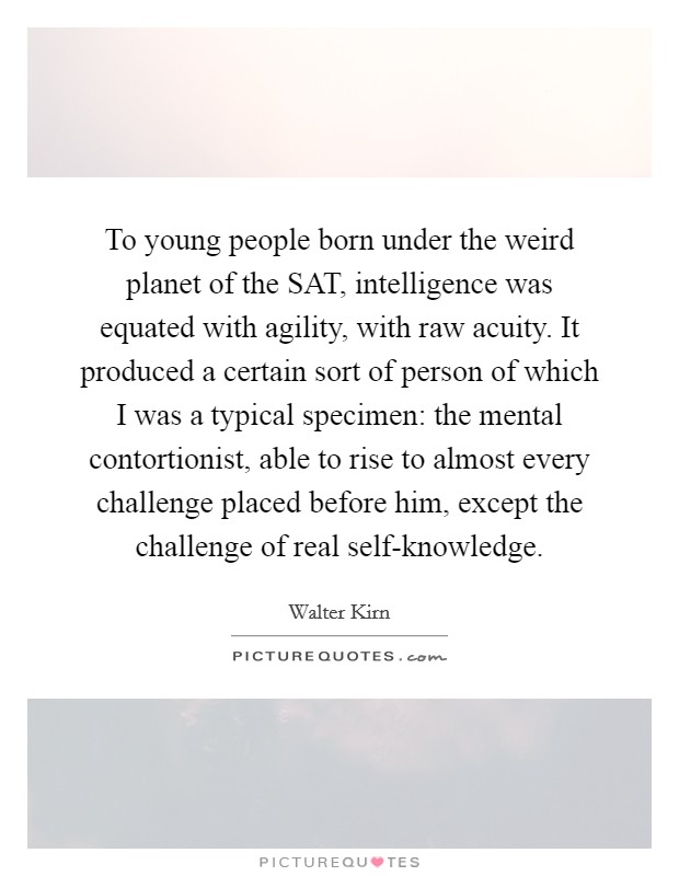 To young people born under the weird planet of the SAT, intelligence was equated with agility, with raw acuity. It produced a certain sort of person of which I was a typical specimen: the mental contortionist, able to rise to almost every challenge placed before him, except the challenge of real self-knowledge. Picture Quote #1