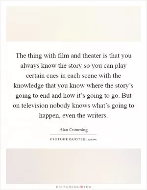 The thing with film and theater is that you always know the story so you can play certain cues in each scene with the knowledge that you know where the story’s going to end and how it’s going to go. But on television nobody knows what’s going to happen, even the writers Picture Quote #1