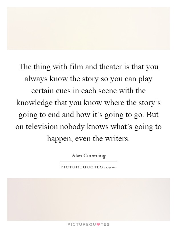 The thing with film and theater is that you always know the story so you can play certain cues in each scene with the knowledge that you know where the story's going to end and how it's going to go. But on television nobody knows what's going to happen, even the writers. Picture Quote #1