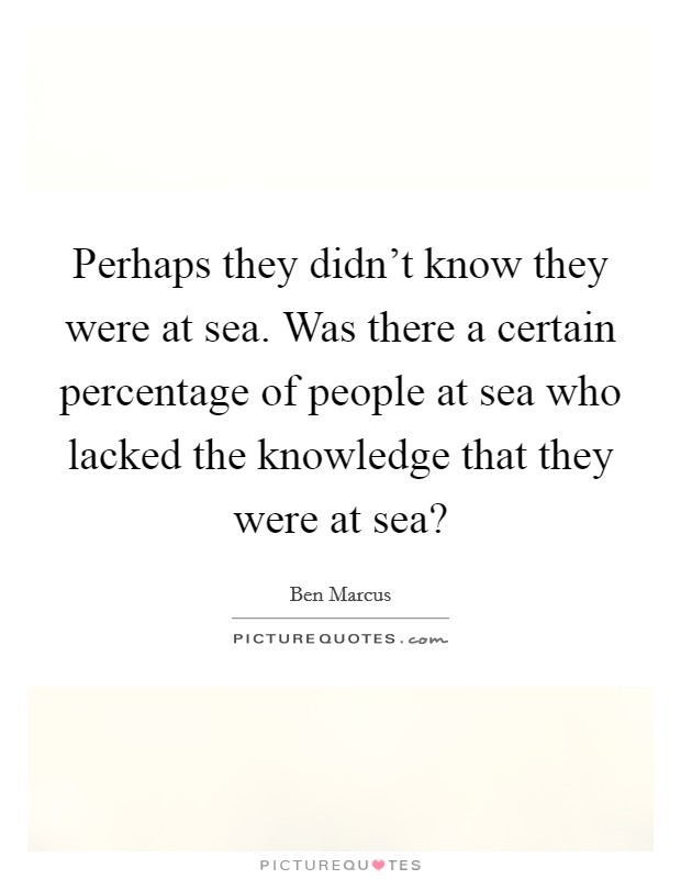 Perhaps they didn't know they were at sea. Was there a certain percentage of people at sea who lacked the knowledge that they were at sea? Picture Quote #1