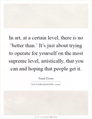 In art, at a certain level, there is no ‘better than.’ It’s just about trying to operate for yourself on the most supreme level, artistically, that you can and hoping that people get it Picture Quote #1