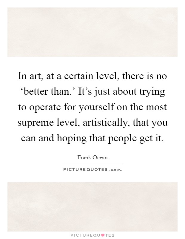 In art, at a certain level, there is no ‘better than.' It's just about trying to operate for yourself on the most supreme level, artistically, that you can and hoping that people get it. Picture Quote #1