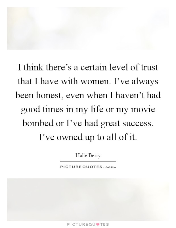 I think there's a certain level of trust that I have with women. I've always been honest, even when I haven't had good times in my life or my movie bombed or I've had great success. I've owned up to all of it. Picture Quote #1