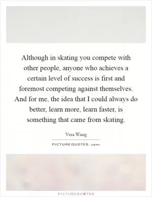 Although in skating you compete with other people, anyone who achieves a certain level of success is first and foremost competing against themselves. And for me, the idea that I could always do better, learn more, learn faster, is something that came from skating Picture Quote #1