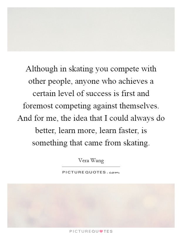 Although in skating you compete with other people, anyone who achieves a certain level of success is first and foremost competing against themselves. And for me, the idea that I could always do better, learn more, learn faster, is something that came from skating. Picture Quote #1