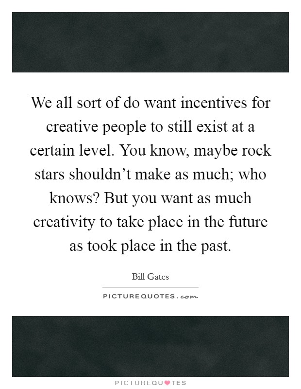 We all sort of do want incentives for creative people to still exist at a certain level. You know, maybe rock stars shouldn't make as much; who knows? But you want as much creativity to take place in the future as took place in the past. Picture Quote #1