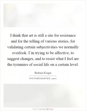 I think that art is still a site for resistance and for the telling of various stories, for validating certain subjectivities we normally overlook. I’m trying to be affective, to suggest changes, and to resist what I feel are the tyrannies of social life on a certain level Picture Quote #1