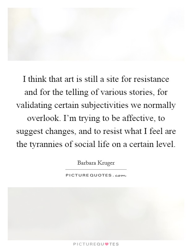 I think that art is still a site for resistance and for the telling of various stories, for validating certain subjectivities we normally overlook. I'm trying to be affective, to suggest changes, and to resist what I feel are the tyrannies of social life on a certain level. Picture Quote #1