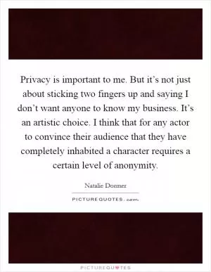 Privacy is important to me. But it’s not just about sticking two fingers up and saying I don’t want anyone to know my business. It’s an artistic choice. I think that for any actor to convince their audience that they have completely inhabited a character requires a certain level of anonymity Picture Quote #1