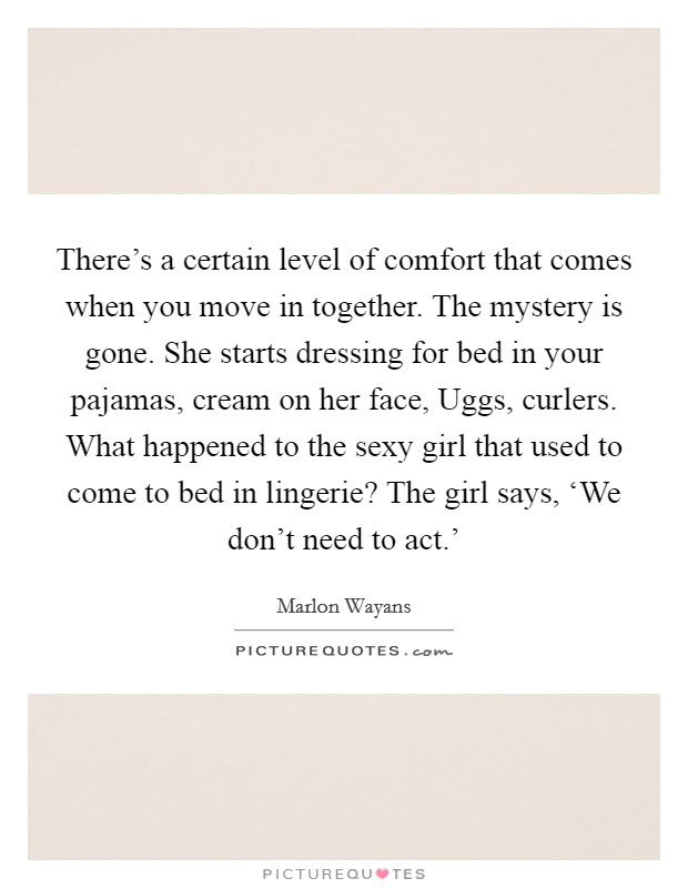 There's a certain level of comfort that comes when you move in together. The mystery is gone. She starts dressing for bed in your pajamas, cream on her face, Uggs, curlers. What happened to the sexy girl that used to come to bed in lingerie? The girl says, ‘We don't need to act.' Picture Quote #1