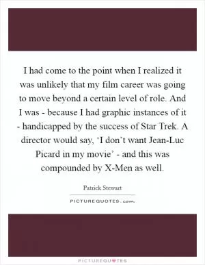 I had come to the point when I realized it was unlikely that my film career was going to move beyond a certain level of role. And I was - because I had graphic instances of it - handicapped by the success of Star Trek. A director would say, ‘I don’t want Jean-Luc Picard in my movie’ - and this was compounded by X-Men as well Picture Quote #1