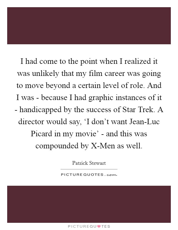 I had come to the point when I realized it was unlikely that my film career was going to move beyond a certain level of role. And I was - because I had graphic instances of it - handicapped by the success of Star Trek. A director would say, ‘I don't want Jean-Luc Picard in my movie' - and this was compounded by X-Men as well. Picture Quote #1