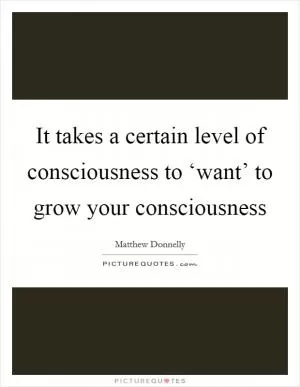 It takes a certain level of consciousness to ‘want’ to grow your consciousness Picture Quote #1