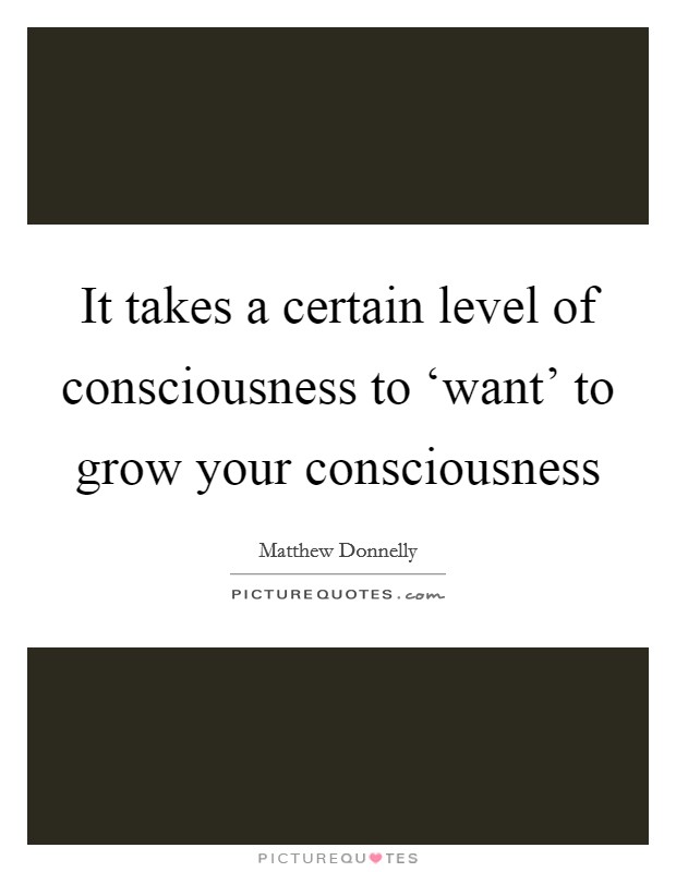 It takes a certain level of consciousness to ‘want' to grow your consciousness Picture Quote #1