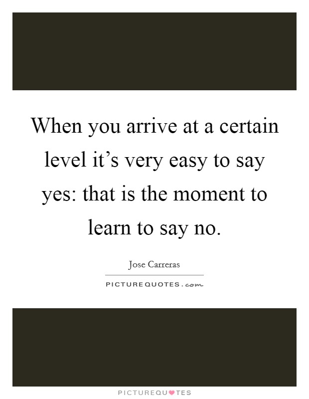 When you arrive at a certain level it's very easy to say yes: that is the moment to learn to say no. Picture Quote #1