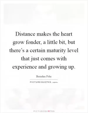Distance makes the heart grow fonder, a little bit, but there’s a certain maturity level that just comes with experience and growing up Picture Quote #1
