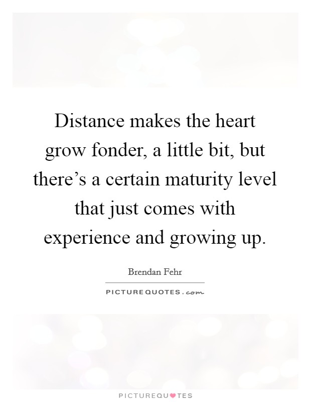 Distance makes the heart grow fonder, a little bit, but there's a certain maturity level that just comes with experience and growing up. Picture Quote #1