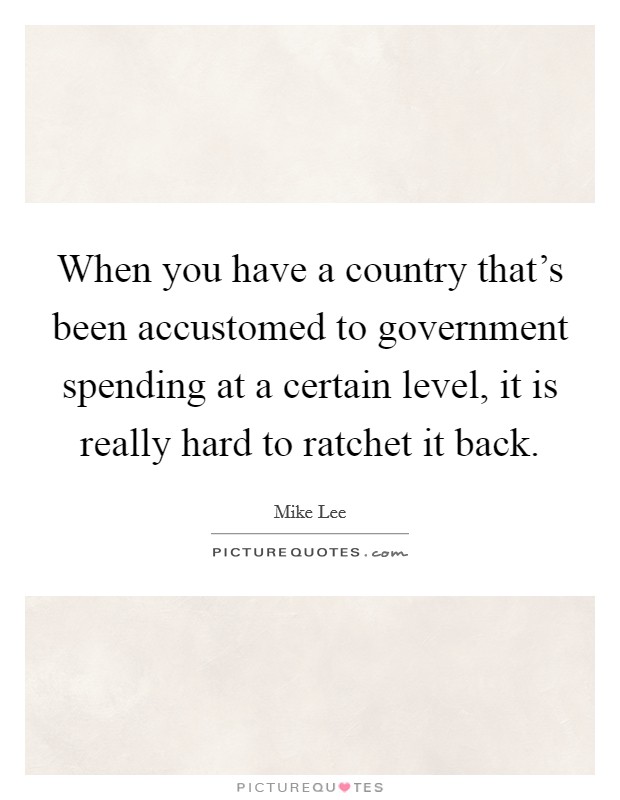 When you have a country that's been accustomed to government spending at a certain level, it is really hard to ratchet it back. Picture Quote #1