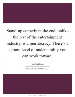 Stand-up comedy in the end, unlike the rest of the entertainment industry, is a meritocracy. There’s a certain level of undeniability you can work toward Picture Quote #1
