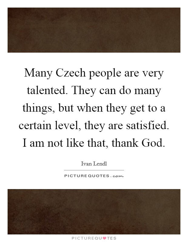 Many Czech people are very talented. They can do many things, but when they get to a certain level, they are satisfied. I am not like that, thank God. Picture Quote #1
