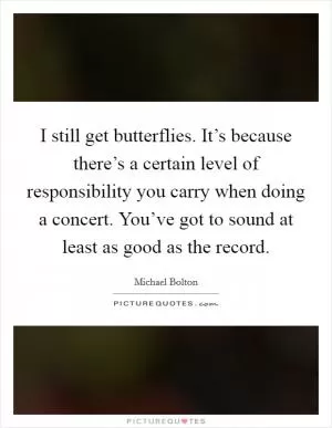 I still get butterflies. It’s because there’s a certain level of responsibility you carry when doing a concert. You’ve got to sound at least as good as the record Picture Quote #1