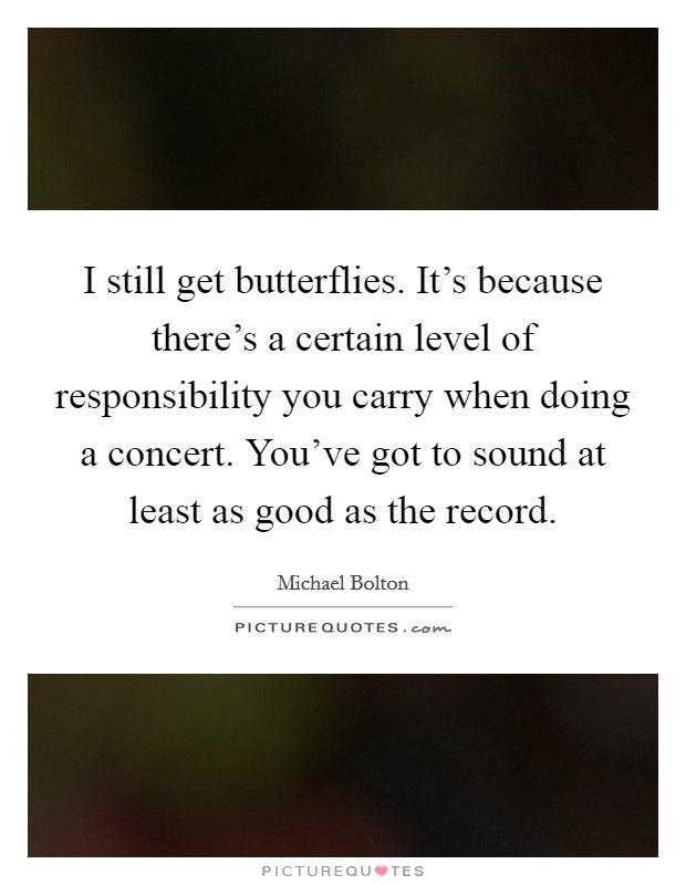 I still get butterflies. It's because there's a certain level of responsibility you carry when doing a concert. You've got to sound at least as good as the record. Picture Quote #1