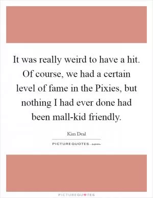 It was really weird to have a hit. Of course, we had a certain level of fame in the Pixies, but nothing I had ever done had been mall-kid friendly Picture Quote #1
