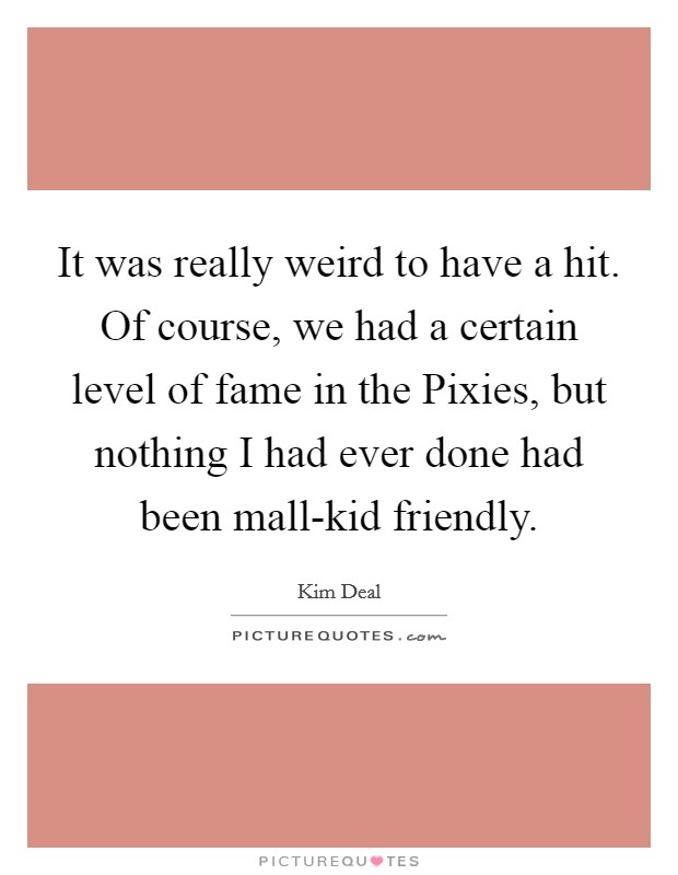 It was really weird to have a hit. Of course, we had a certain level of fame in the Pixies, but nothing I had ever done had been mall-kid friendly. Picture Quote #1