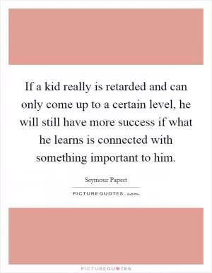 If a kid really is retarded and can only come up to a certain level, he will still have more success if what he learns is connected with something important to him Picture Quote #1