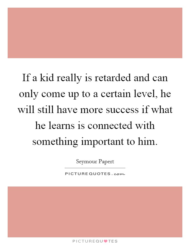 If a kid really is retarded and can only come up to a certain level, he will still have more success if what he learns is connected with something important to him. Picture Quote #1
