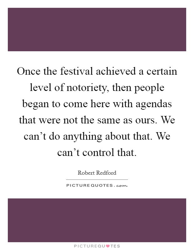 Once the festival achieved a certain level of notoriety, then people began to come here with agendas that were not the same as ours. We can't do anything about that. We can't control that. Picture Quote #1