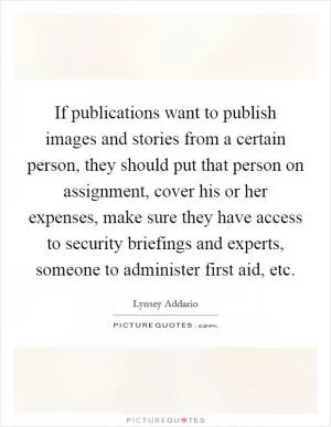 If publications want to publish images and stories from a certain person, they should put that person on assignment, cover his or her expenses, make sure they have access to security briefings and experts, someone to administer first aid, etc Picture Quote #1